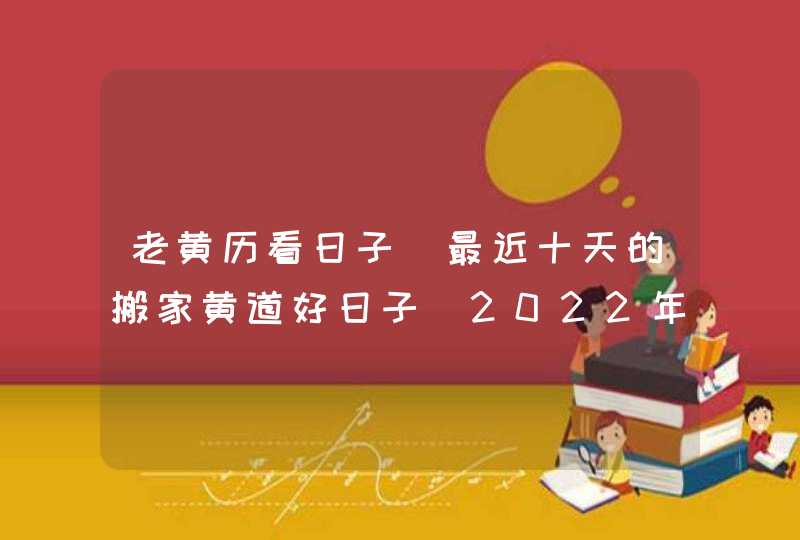 老黄历看日子 最近十天的搬家黄道好日子（2022年7月20号更新）